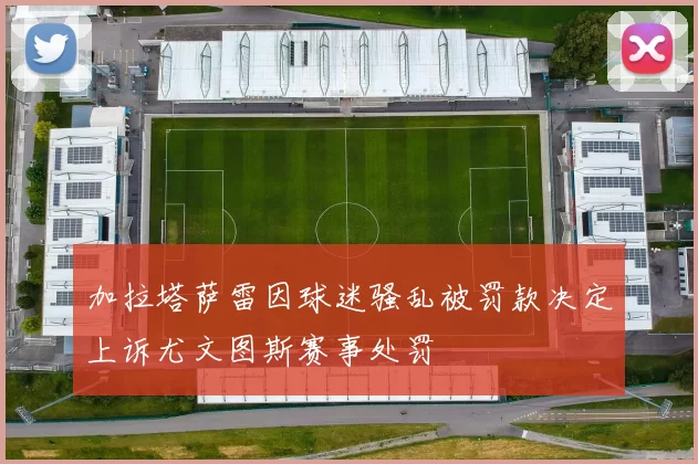 加拉塔萨雷因球迷骚乱被罚款决定上诉尤文图斯赛事处罚