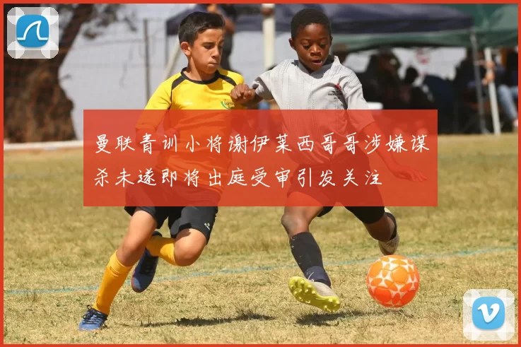 曼联青训小将谢伊莱西哥哥涉嫌谋杀未遂即将出庭受审引发关注