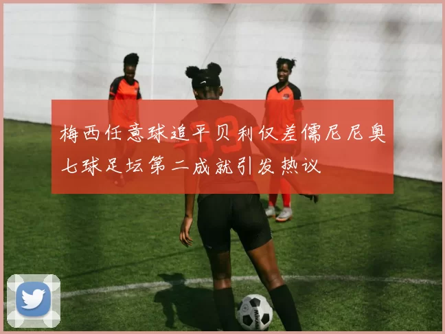 梅西任意球追平贝利仅差儒尼尼奥七球足坛第二成就引发热议