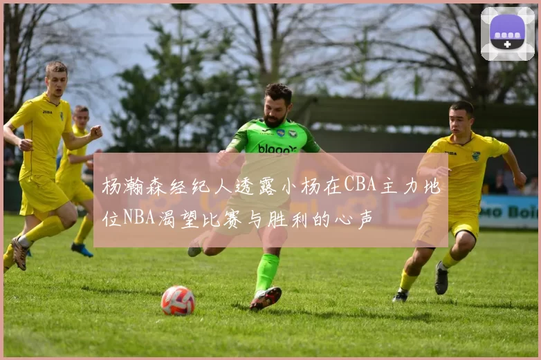杨瀚森经纪人透露小杨在CBA主力地位NBA渴望比赛与胜利的心声