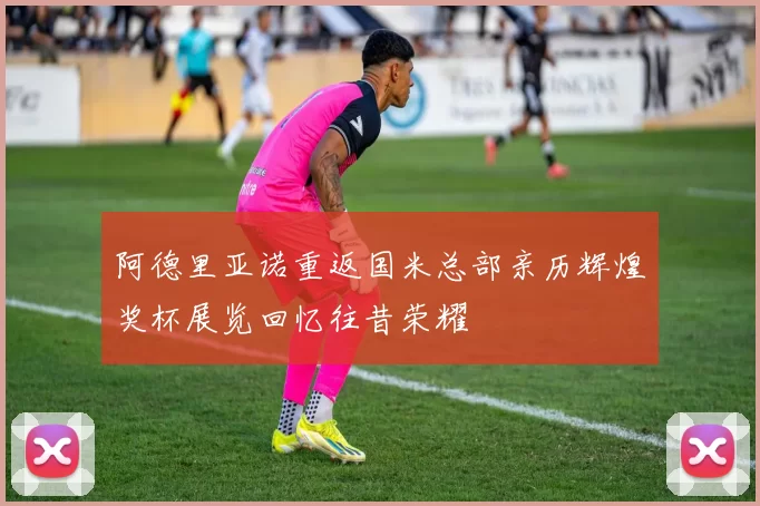 阿德里亚诺重返国米总部亲历辉煌奖杯展览回忆往昔荣耀