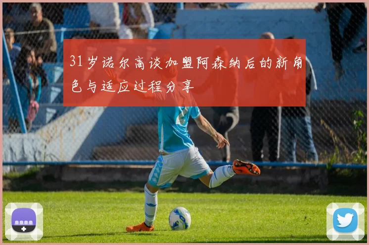 31岁诺尔高谈加盟阿森纳后的新角色与适应过程分享