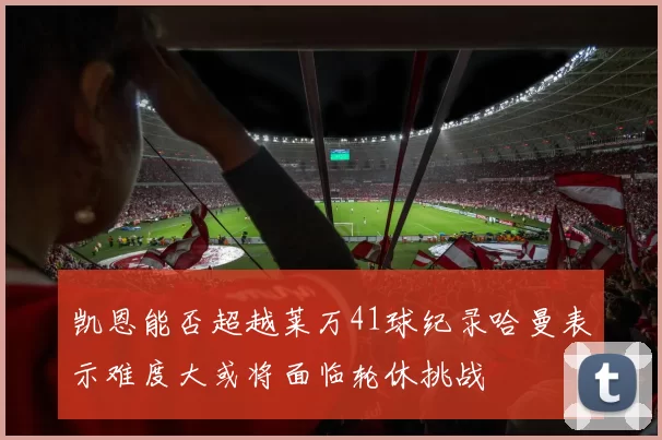 凯恩能否超越莱万41球纪录哈曼表示难度大或将面临轮休挑战