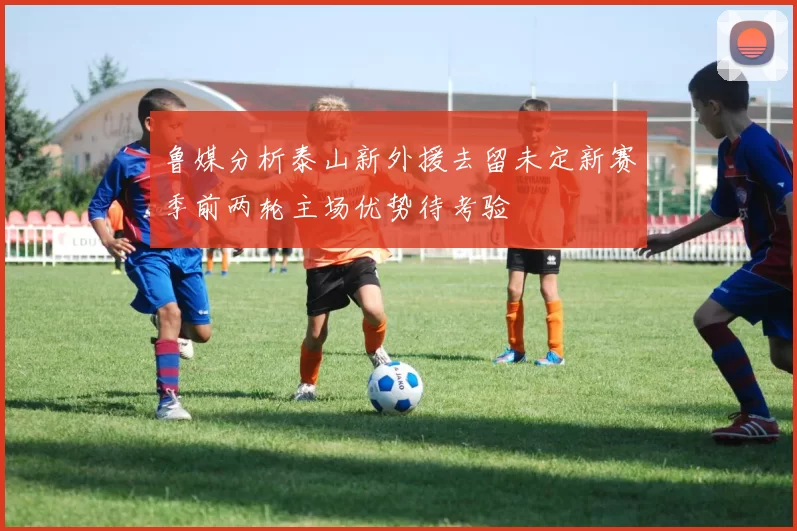 鲁媒分析泰山新外援去留未定新赛季前两轮主场优势待考验