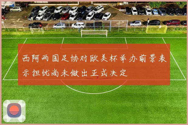 西阿两国足协对欧美杯举办前景表示担忧尚未做出正式决定