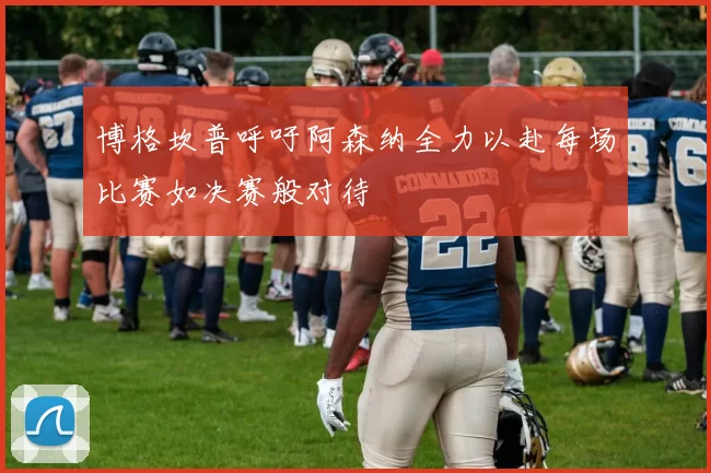 博格坎普呼吁阿森纳全力以赴每场比赛如决赛般对待