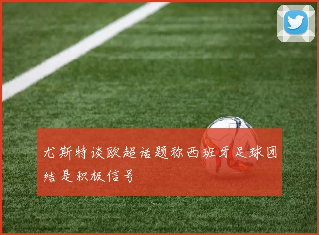 尤斯特谈欧超话题称西班牙足球团结是积极信号