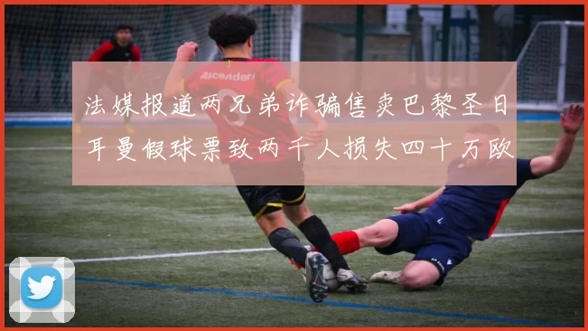 法媒报道两兄弟诈骗售卖巴黎圣日耳曼假球票致两千人损失四十万欧元