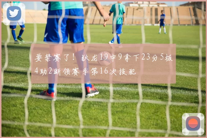 要禁赛了！狄龙19中9拿下23分5板4助2断领赛季第16次技犯