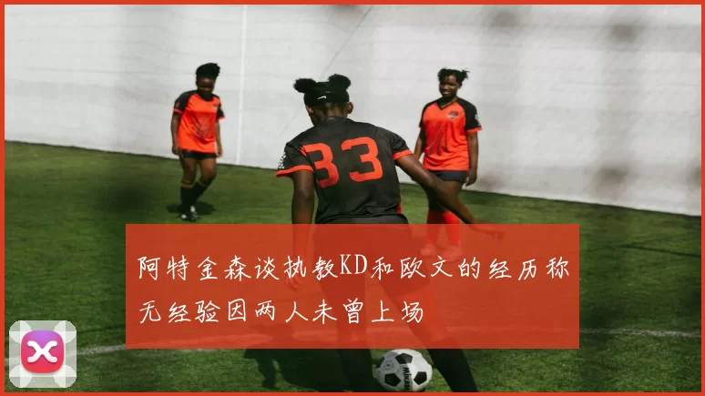 阿特金森谈执教KD和欧文的经历称无经验因两人未曾上场