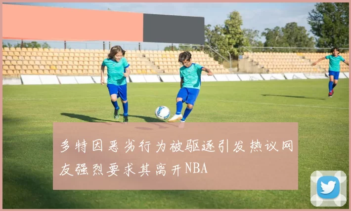 多特因恶劣行为被驱逐引发热议网友强烈要求其离开NBA