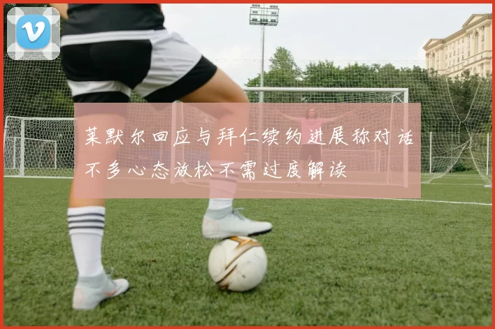 莱默尔回应与拜仁续约进展称对话不多心态放松不需过度解读