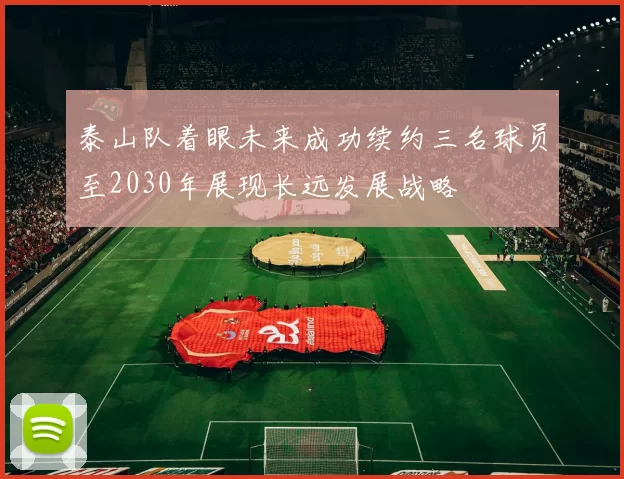 泰山队着眼未来成功续约三名球员至2030年展现长远发展战略
