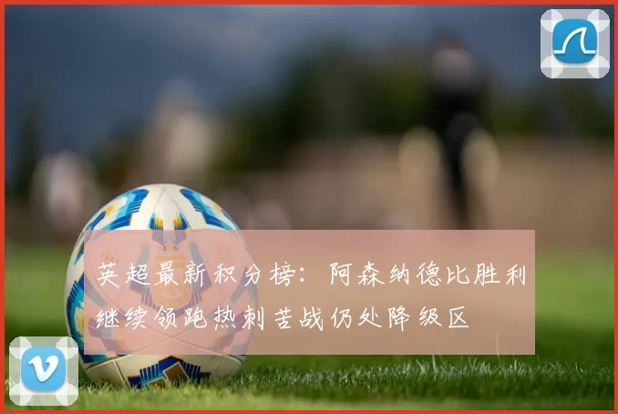 英超最新积分榜：阿森纳德比胜利继续领跑热刺苦战仍处降级区