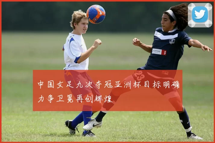 中国女足九次夺冠亚洲杯目标明确力争卫冕再创辉煌