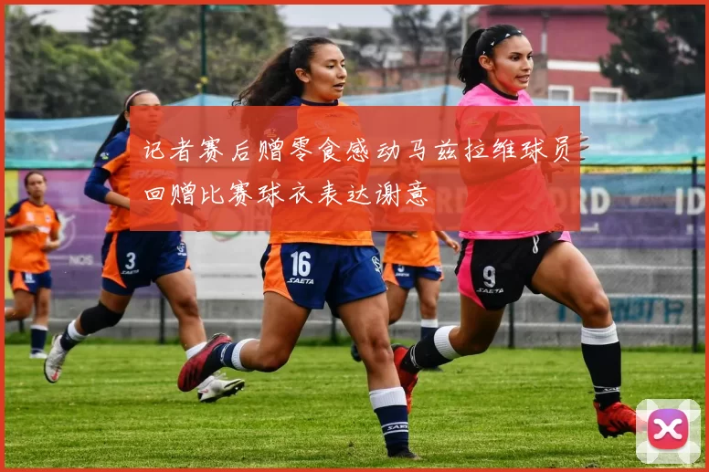 记者赛后赠零食感动马兹拉维球员回赠比赛球衣表达谢意