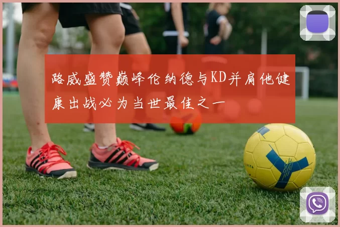 路威盛赞巅峰伦纳德与KD并肩他健康出战必为当世最佳之一