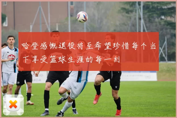 哈登感慨退役将至希望珍惜每个当下享受篮球生涯的每一刻