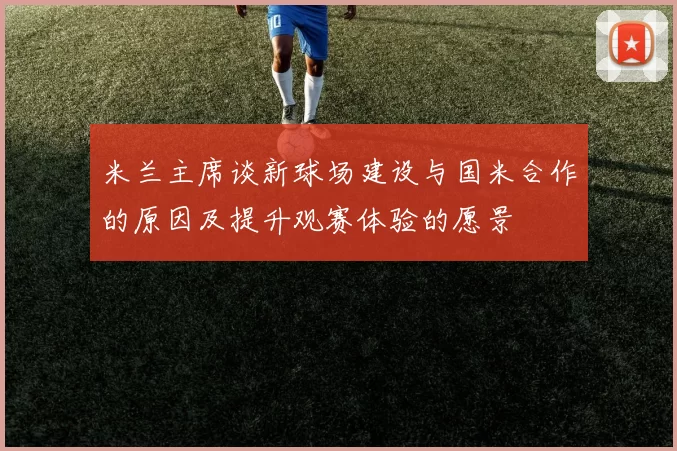 米兰主席谈新球场建设与国米合作的原因及提升观赛体验的愿景