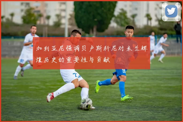加利亚尼强调贝卢斯科尼对米兰辉煌历史的重要性与贡献