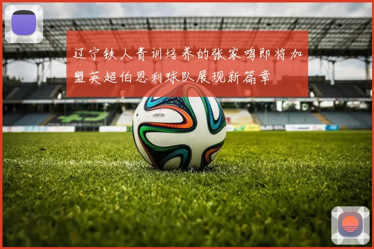 辽宁铁人青训培养的张家鸣即将加盟英超伯恩利球队展现新篇章
