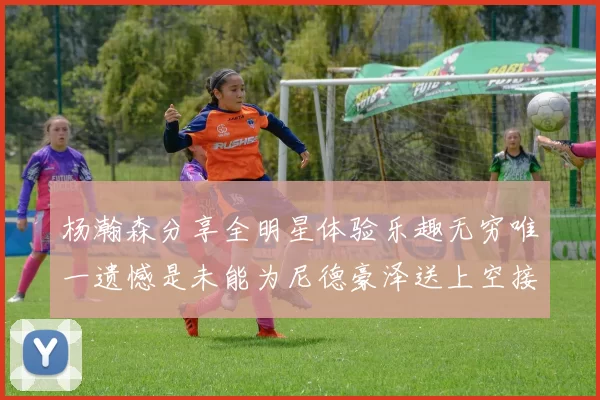 杨瀚森分享全明星体验乐趣无穷唯一遗憾是未能为尼德豪泽送上空接助攻