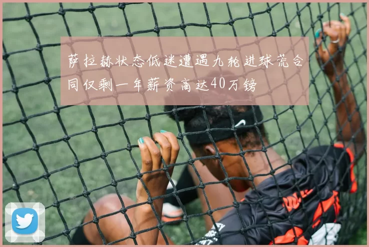 萨拉赫状态低迷遭遇九轮进球荒合同仅剩一年薪资高达40万镑