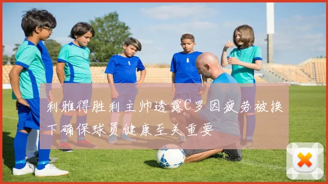 利雅得胜利主帅透露C罗因疲劳被换下确保球员健康至关重要